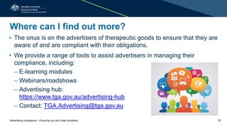 Where can I find out more?
• The onus is on the advertisers of therapeutic goods to ensure that they are
aware of and are compliant with their obligations.
• We provide a range of tools to assist advertisers in managing their
compliance, including:
– E-learning modules
– Webinars/roadshows
– Advertising hub:
https://www.tga.gov.au/advertising-hub
– Contact: TGA.Advertising@tga.gov.au
Advertising compliance – Ensuring you are Code compliant 22
 