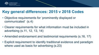 Key general differences: 2015 v 2018 Codes
• Objective requirements for ‘prominently displayed or
communicated’ (s.4)
• Clearer requirements for what information must be included in
advertising (s.11, 12, 13, 14)
• Amended endorsement and testimonial requirements (s.16, 17)
• Explicit requirement to identify traditional evidence and paradigm
where used as basis for advertising (s.23)
 