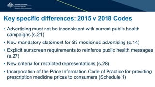 Key specific differences: 2015 v 2018 Codes
• Advertising must not be inconsistent with current public health
campaigns (s.21)
• New mandatory statement for S3 medicines advertising (s.14)
• Explicit sunscreen requirements to reinforce public health messages
(s.27)
• New criteria for restricted representations (s.28)
• Incorporation of the Price Information Code of Practice for providing
prescription medicine prices to consumers (Schedule 1)
 
