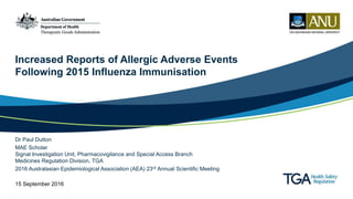 Increased Reports of Allergic Adverse Events
Following 2015 Influenza Immunisation
Dr Paul Dutton
MAE Scholar
Signal Investigation Unit, Pharmacovigilance and Special Access Branch
Medicines Regulation Division, TGA
2016 Australasian Epidemiological Association (AEA) 23rd Annual Scientific Meeting
15 September 2016
 