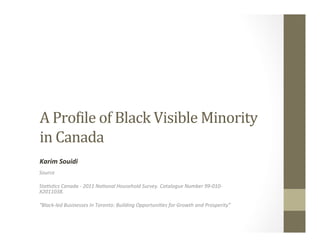 A	Pro&ile	of	Black	Visible	Minority		
in	Canada								
Source	
	
Sta*s*cs	Canada	-	2011	Na*onal	Household	Survey.	Catalogue	Number	99-010-
X2011038.		
	
“Black-led	Businesses	In	Toronto:	Building	Opportuni*es	for	Growth	and	Prosperity”	
	
Karim	Souidi	
 