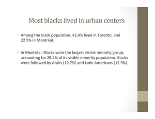 Most	blacks	lived	in	urban	centers	
•  Among	the	Black	popula,on,	42.0%	lived	in	Toronto,	and	
22.9%	in	Montréal.	
	
•  In	Montréal,	Blacks	were	the	largest	visible	minority	group,	
accoun,ng	for	28.4%	of	its	visible	minority	popula,on.	Blacks	
were	followed	by	Arabs	(19.7%)	and	La,n	Americans	(12.9%)	
 