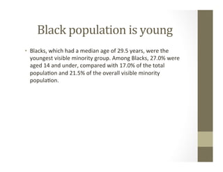 Black	population	is	young	
•  Blacks,	which	had	a	median	age	of	29.5	years,	were	the	
youngest	visible	minority	group.	Among	Blacks,	27.0%	were	
aged	14	and	under,	compared	with	17.0%	of	the	total	
popula,on	and	21.5%	of	the	overall	visible	minority	
popula,on.	
 