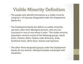 Visible	Minority	De&inition	
•  The	people	who	iden,fy	themselves	as	a	visible	minority	
comprise	1	of	4	groups	designated	under	the	Employment	
Equity	Act.	
•  The	Employment	Equity	Act	deﬁnes	as	visible	minori,es	
'persons,	other	than	Aboriginal	persons,	who	are	non-
Caucasian	in	race	or	non-white	in	color.'	The	visible	minority	
popula,on	consists	mainly	of	the	following	groups:	South	
Asian,	Chinese,	Black,	Filipino,	La,n	American,	Arab,	
Southeast	Asian,	West	Asian,	Korean	and	Japanese.	
•  The	other	three	designated	groups	under	the	Employment	
Equity	Act	are	women,	Aboriginal	people	and	people	with	
disabili,es.	
	
 