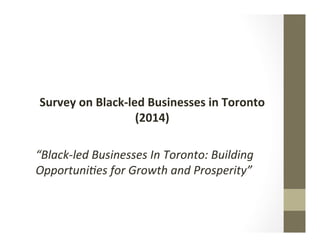 Survey	on	Black-led	Businesses	in	Toronto	
(2014)	
“Black-led	Businesses	In	Toronto:	Building	
Opportuni*es	for	Growth	and	Prosperity”	
 