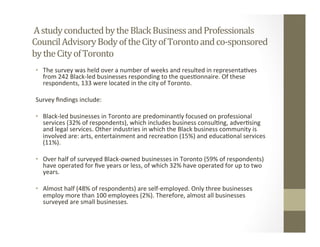 A	study	conducted	by	the	Black	Business	and	Professionals	
Council	Advisory	Body	of	the	City	of	Toronto	and	co-sponsored	
by	the	City	of	Toronto		
•  The	survey	was	held	over	a	number	of	weeks	and	resulted	in	representa,ves	
from	242	Black-led	businesses	responding	to	the	ques,onnaire.	Of	these	
respondents,	133	were	located	in	the	city	of	Toronto.	
Survey	ﬁndings	include:	
•  Black-led	businesses	in	Toronto	are	predominantly	focused	on	professional	
services	(32%	of	respondents),	which	includes	business	consul,ng,	adver,sing	
and	legal	services.	Other	industries	in	which	the	Black	business	community	is	
involved	are:	arts,	entertainment	and	recrea,on	(15%)	and	educa,onal	services	
(11%).	
•  Over	half	of	surveyed	Black-owned	businesses	in	Toronto	(59%	of	respondents)	
have	operated	for	ﬁve	years	or	less,	of	which	32%	have	operated	for	up	to	two	
years.	
•  Almost	half	(48%	of	respondents)	are	self-employed.	Only	three	businesses	
employ	more	than	100	employees	(2%).	Therefore,	almost	all	businesses	
surveyed	are	small	businesses.		
 