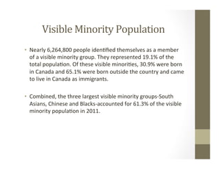 Visible	Minority	Population	
•  Nearly	6,264,800	people	iden,ﬁed	themselves	as	a	member	
of	a	visible	minority	group.	They	represented	19.1%	of	the	
total	popula,on.	Of	these	visible	minori,es,	30.9%	were	born	
in	Canada	and	65.1%	were	born	outside	the	country	and	came	
to	live	in	Canada	as	immigrants.	
•  Combined,	the	three	largest	visible	minority	groups-South	
Asians,	Chinese	and	Blacks-accounted	for	61.3%	of	the	visible	
minority	popula,on	in	2011.		
 