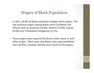 Origins	of	Black	Population	
•  In	2011,	29.8%	of	Blacks	reported	mul,ple	ethnic	origins.	The	
top	ancestral	origins	among	Blacks	were	Caribbean	and	
African	such	as	Jamaican	(22.8%),	Hai,an	(13.9%),	Somali	
(4.4%)	and	Trinidadian/Tobagonian	(3.7%).		
•  These	origins	were	reported	by	Blacks	either	alone	or	with	
other	origins.	There	were	also	Blacks	who	reported	Bri,sh	
Isles	(10.9%),	Canadian	(10.8%)	and	French	(4.3%)	origins.	
 