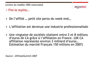 De l’affilié … petit site perso du week end…  L’affiliation est devenue une industrie professionnalisée Une vingtaine de sociétés réalisent entre 2 et 8 millions d’euros de CA grâce à l’affiliation en France. (UK CA affiliation représente environ 3 milliard d’euros… Estimation du marché Français 150 millions en 2007) Source : AffiliateSummit 2007 Limites du modèle 100% externalisé > Fini le mythe… 