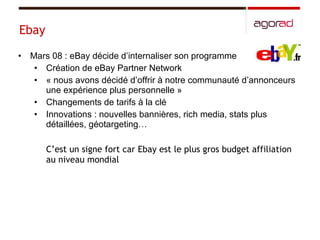 Ebay Mars 08 : eBay décide d’internaliser son programme Création de eBay Partner Network « nous avons décidé d’offrir à notre communauté d’annonceurs une expérience plus personnelle » Changements de tarifs à la clé  Innovations : nouvelles bannières, rich media, stats plus détaillées, géotargeting… C’est un signe fort car Ebay est le plus gros budget affiliation au niveau mondial 
