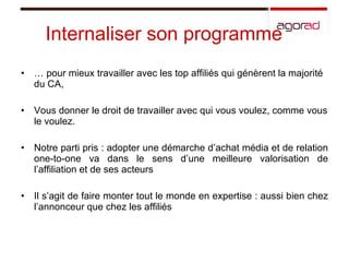 Internaliser son programme …  pour mieux travailler avec les top affiliés qui génèrent la majorité du CA, Vous donner le droit de travailler avec qui vous voulez, comme vous le voulez.  Notre parti pris : adopter une démarche d’achat média et de relation one-to-one va dans le sens d’une meilleure valorisation de l’affiliation et de ses acteurs Il s’agit de faire monter tout le monde en expertise : aussi bien chez l’annonceur que chez les affiliés 