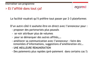 La facilité voudrait qu’il préfère tout passer par 2-3 plateformes D’un autre côté il souhaite être en direct avec l’annonceur pour :  - proposer des partenariats plus poussés -  se voir attribuer plus de volumes  -  pour se démarquer des autres affiliés,… - améliorer sa communication avec l’annonceur : faire des remontées d’informations, suggestions d’amélioration etc… - UNE MEILLEURE REMUNERATION - Des paiements plus rapides (pré-paiement  dans certains cas ?)  Internaliser son programme > Et l’affilié dans tout ça?  