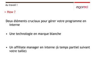 Deux éléments cruciaux pour gérer votre programme en interne Une technologie en marque blanche Un affiliate manager en interne (à temps partiel suivant votre taille) Au travail ! > How ? 