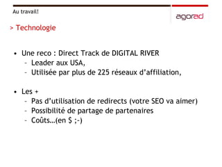 Une reco : Direct Track de DIGITAL RIVER  Leader aux USA, Utilisée par plus de 225 réseaux d’affiliation, Les + Pas d’utilisation de redirects (votre SEO va aimer) Possibilité de partage de partenaires Coûts…(en $ ;-) Au travail! > Technologie 