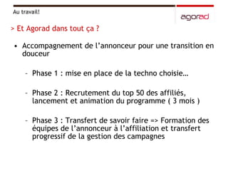 Accompagnement de l’annonceur pour une transition en douceur  Phase 1 : mise en place de la techno choisie… Phase 2 : Recrutement du top 50 des affiliés, lancement et animation du programme ( 3 mois ) Phase 3 : Transfert de savoir faire => Formation des équipes de l’annonceur à l’affiliation et transfert progressif de la gestion des campagnes Au travail! > Et Agorad dans tout ça ? 