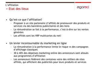 Qu’est-ce que l’affiliation? Proposer à un site partenaire (l’affilié) de promouvoir des produits et services via des bannières publicitaires et des liens La rémunération se fait à la performance, c’est-à-dire sur les ventes générées Les affiliés sont les VRP multicartes du net! Un levier incontournable du marketing en ligne La rémunération à la performance limite le risque vs des campagnes d’affichage classiques 30 à 40% des dépenses marketing online des annonceurs sont alloués aux programmes d’affiliation  Les annonceurs fédèrent des centaines voire des milliers de sites affiliés, qui affichent des publicités pour leurs produits et services L’affiliation > Etat des lieux 