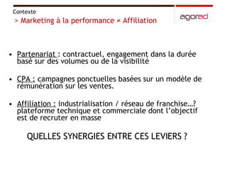 Partenariat  : contractuel, engagement dans la durée basé sur des volumes ou de la visibilité CPA :  campagnes ponctuelles basées sur un modèle de rémunération sur les ventes.  Affiliation :  industrialisation / réseau de franchise…? plateforme technique et commerciale dont l’objectif est de recruter en masse QUELLES SYNERGIES ENTRE CES LEVIERS ?  Contexte  > Marketing à la performance ≠ Affiliation  