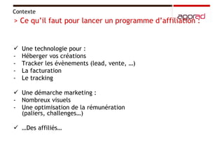 Une technologie pour :  Héberger vos créations Tracker les évènements (lead, vente, …) La facturation Le tracking  Une démarche marketing :  Nombreux visuels Une optimisation de la rémunération (paliers, challenges…)  … Des affiliés…  Contexte  > Ce qu’il faut pour lancer un programme d’affiliation :  