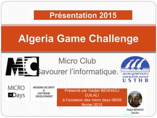 Micro Club
Savourer l’informatique.
Algeria Game Challenge
Présentation 2015
Présenté par Hadjer BENHADJ
DJILALI
à l’occasion des micro days 08/09
février 2015
 