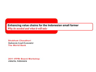 Enhancing value chains for the Indonesian small farmerWhy its needed and what it will take ShubhamChaudhuri Indonesia Lead Economist The World Bank 2011 IFPRI Board Workshop Jakarta, Indonesia 