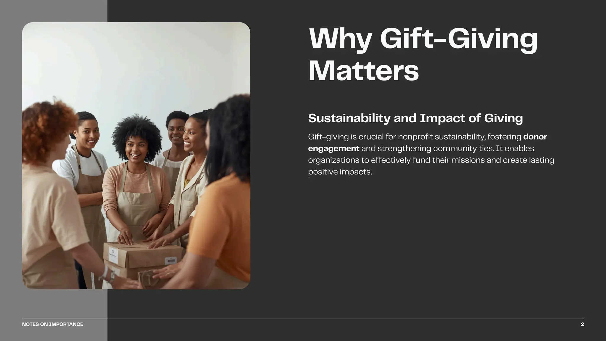 Gift-giving is crucial for nonprofit sustainability, fostering donor
engagement and strengthening community ties. It enables
organizations to effectively fund their missions and create lasting
positive impacts.
Sustainability and Impact of Giving
Why Gift-Giving
Matters
NOTES ON IMPORTANCE 2
 