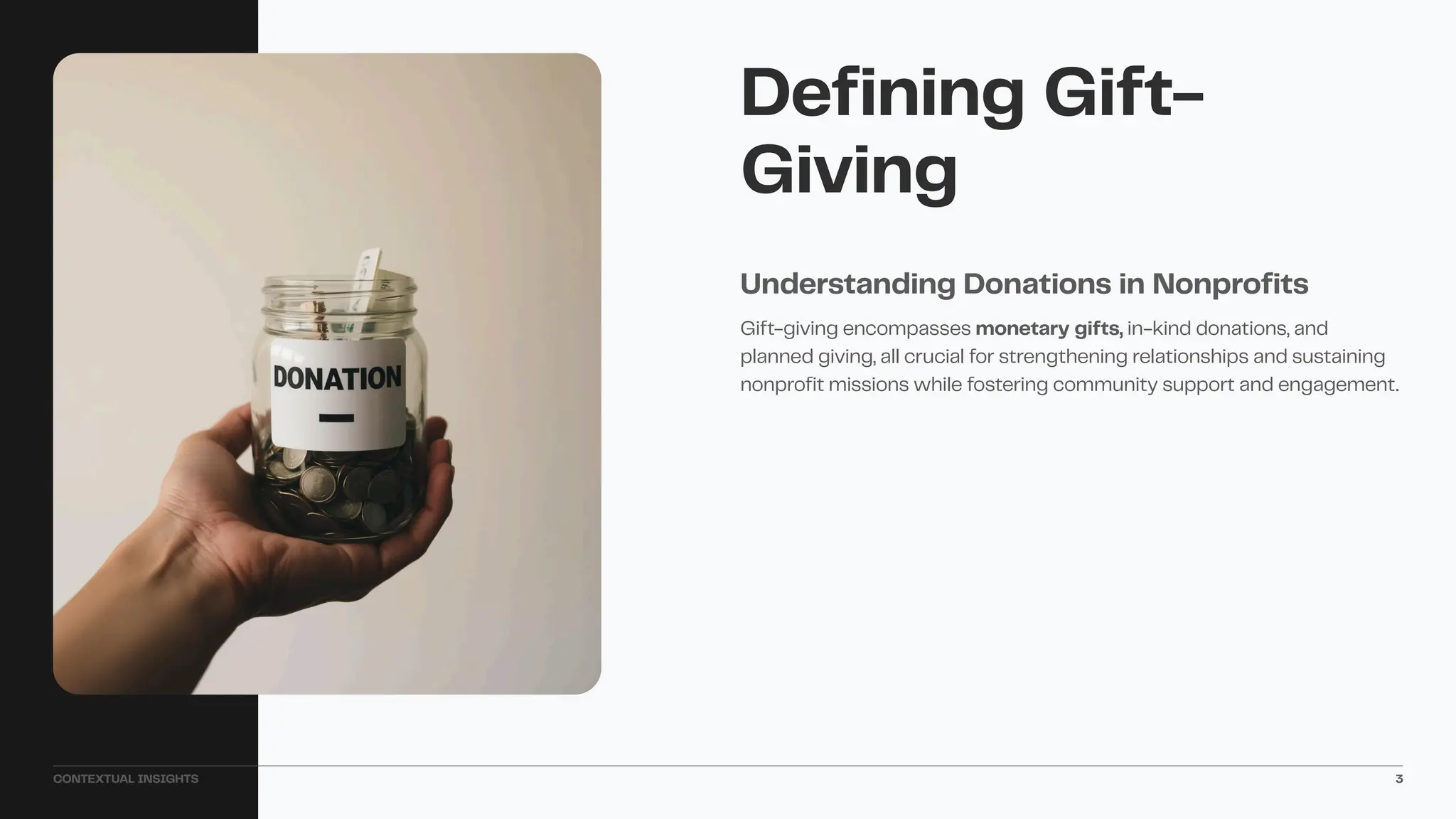 Gift-giving encompasses monetary gifts, in-kind donations, and
planned giving, all crucial for strengthening relationships and sustaining
nonprofit missions while fostering community support and engagement.
Understanding Donations in Nonprofits
Defining Gift-
Giving
CONTEXTUAL INSIGHTS 3
 