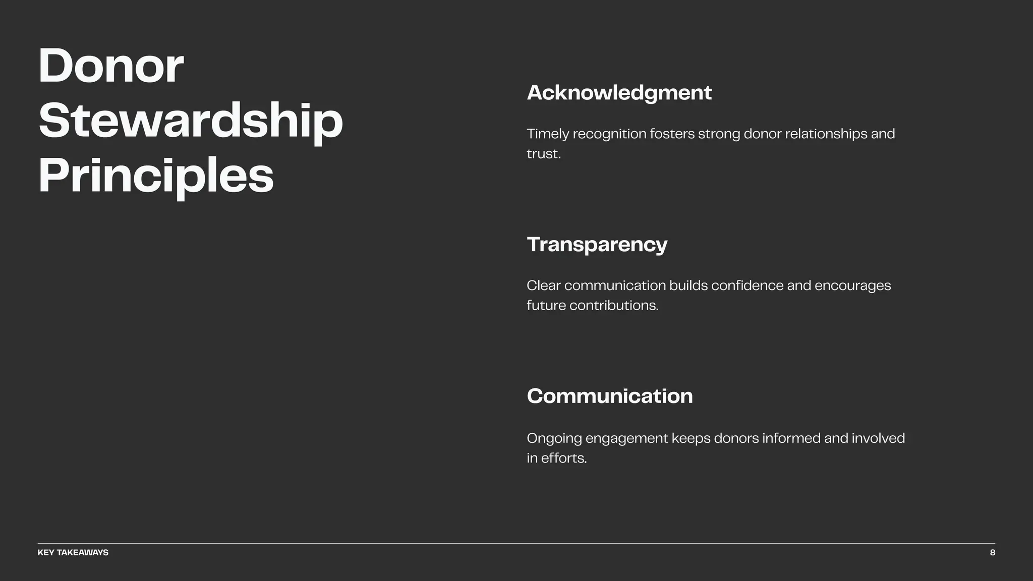 Clear communication builds confidence and encourages
future contributions.
Transparency
Timely recognition fosters strong donor relationships and
trust.
Acknowledgment
Communication
Ongoing engagement keeps donors informed and involved
in efforts.
Donor
Stewardship
Principles
KEY TAKEAWAYS 8
 