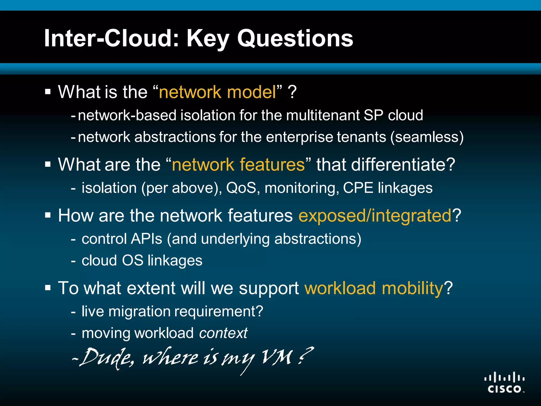 © 2008 Cisco Systems, Inc. All rights reserved. Cisco ConfidentialPresentation_ID 10
Inter-Cloud: Key Questions
 What is the “network model” ?
-network-based isolation for the multitenant SP cloud
-network abstractions for the enterprise tenants (seamless)
 What are the “network features” that differentiate?
- isolation (per above), QoS, monitoring, CPE linkages
 How are the network features exposed/integrated?
- control APIs (and underlying abstractions)
- cloud OS linkages
 To what extent will we support workload mobility?
- live migration requirement?
- moving workload context
-Dude, where is my VM ?
 