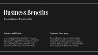 Operational Efficiency
AI-powered applications significantly enhance
operational efficiency by automating routine tasks,
streamlining workflows, and minimizing human
error, ultimately leading to substantial cost
reductions across various business functions.
Customer Experience
Enhanced customer experience through AI
personalization enables businesses to tailor
interactions, predict needs, and provide timely
solutions, fostering loyalty and satisfaction that
drives long-term customer relationships.
BusinessBenefits
Driving Value and Transformation
 