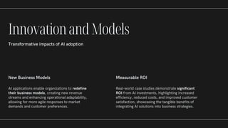 New Business Models
AI applications enable organizations to redefine
their business models, creating new revenue
streams and enhancing operational adaptability,
allowing for more agile responses to market
demands and customer preferences.
Measurable ROI
Real-world case studies demonstrate significant
ROI from AI investments, highlighting increased
efficiency, reduced costs, and improved customer
satisfaction, showcasing the tangible benefits of
integrating AI solutions into business strategies.
InnovationandModels
Transformative impacts of AI adoption
 