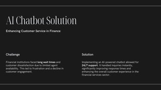 Challenge
Financial institutions faced long wait times and
customer dissatisfaction due to limited agent
availability. This led to frustration and a decline in
customer engagement.
Solution
Implementing an AI-powered chatbot allowed for
24/7 support. It handled inquiries instantly,
significantly improving response times and
enhancing the overall customer experience in the
financial services sector.
AIChatbotSolution
Enhancing Customer Service in Finance
 