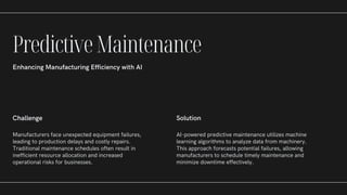 Challenge
Manufacturers face unexpected equipment failures,
leading to production delays and costly repairs.
Traditional maintenance schedules often result in
inefficient resource allocation and increased
operational risks for businesses.
Solution
AI-powered predictive maintenance utilizes machine
learning algorithms to analyze data from machinery.
This approach forecasts potential failures, allowing
manufacturers to schedule timely maintenance and
minimize downtime effectively.
PredictiveMaintenance
Enhancing Manufacturing Efficiency with AI
 