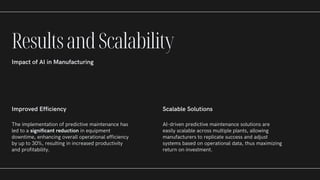 Improved Efficiency
The implementation of predictive maintenance has
led to a significant reduction in equipment
downtime, enhancing overall operational efficiency
by up to 30%, resulting in increased productivity
and profitability.
Scalable Solutions
AI-driven predictive maintenance solutions are
easily scalable across multiple plants, allowing
manufacturers to replicate success and adjust
systems based on operational data, thus maximizing
return on investment.
ResultsandScalability
Impact of AI in Manufacturing
 
