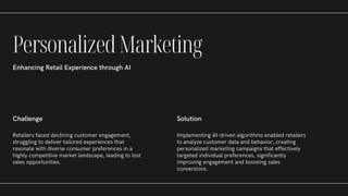 Challenge
Retailers faced declining customer engagement,
struggling to deliver tailored experiences that
resonate with diverse consumer preferences in a
highly competitive market landscape, leading to lost
sales opportunities.
Solution
Implementing AI-driven algorithms enabled retailers
to analyze customer data and behavior, creating
personalized marketing campaigns that effectively
targeted individual preferences, significantly
improving engagement and boosting sales
conversions.
PersonalizedMarketing
Enhancing Retail Experience through AI
 