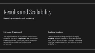 Increased Engagement
The implementation of AI-powered personalized
marketing has led to a significant rise in customer
engagement levels, resulting in higher conversion
rates and improved brand loyalty among
consumers.
Scalable Solutions
The AI-driven marketing strategies are highly
scalable, allowing retailers to adapt and expand
their efforts across different channels, effectively
reaching broader audiences with tailored content
and offers.
ResultsandScalability
Measuring success in retail marketing
 