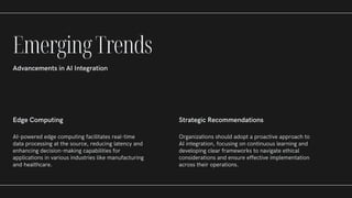 Edge Computing
AI-powered edge computing facilitates real-time
data processing at the source, reducing latency and
enhancing decision-making capabilities for
applications in various industries like manufacturing
and healthcare.
Strategic Recommendations
Organizations should adopt a proactive approach to
AI integration, focusing on continuous learning and
developing clear frameworks to navigate ethical
considerations and ensure effective implementation
across their operations.
EmergingTrends
Advancements in AI Integration
 