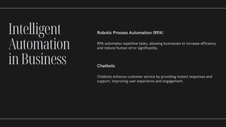 Robotic Process Automation (RPA)
RPA automates repetitive tasks, allowing businesses to increase efficiency
and reduce human error significantly.
Chatbots
Chatbots enhance customer service by providing instant responses and
support, improving user experience and engagement.
Intelligent
Automation
inBusiness
 