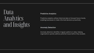 Predictive Analytics
Predictive analytics utilizes historical data to forecast future trends,
enabling businesses to make informed decisions proactively.
Anomaly Detection
Anomaly detection identifies irregular patterns in data, helping
organizations quickly address potential issues before they escalate.
Data
Analytics
andInsights
 