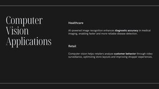 Healthcare
AI-powered image recognition enhances diagnostic accuracy in medical
imaging, enabling faster and more reliable disease detection.
Retail
Computer vision helps retailers analyze customer behavior through video
surveillance, optimizing store layouts and improving shopper experiences.
Computer
Vision
Applications
 