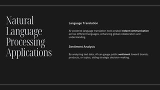 Language Translation
AI-powered language translation tools enable instant communication
across different languages, enhancing global collaboration and
understanding.
Sentiment Analysis
By analyzing text data, AI can gauge public sentiment toward brands,
products, or topics, aiding strategic decision-making.
Natural
Language
Processing
Applications
 