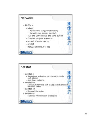 11
Network
• Buffers
– Mbufs
• Kernel buffer using pinned memory
• thewall is max memory for mbufs
– TCP and UDP receive and send buffers
– Ethernet adapter attributes
– no and nfso commands
– nfsstat
– rfc1323 and nfs_rfc1323
netstat
• netstat –i
– Shows input and output packets and errors for
each adapter
– Also shows collisions
• netstat –ss
– Shows summary info such as udp packets dropped
due to no socket
• netstat –m
– Memory information
• netstat –v
– Statistical information on all adapters
 