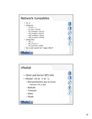 12
Network tuneables
• no -a
• Using no
– rfc1323 = 1
– sb_max=1310720
– tcp_sendspace=262144
– tcp_recvspace=262144
– udp_sendspace=65536
– udp_recvspace=655360
• Using nfso
– nfso -a
– Nfs_rfc1323=1
– nfs_socketsize=60000
• Do a web search on “nagle effect”
nfsstat
• Client and Server NFS Info
• nfsstat –cn or –r or –s
– Retransmissions due to errors
• Retrans>5% is bad
– Badcalls
– Timeouts
– Waits
– Reads
 