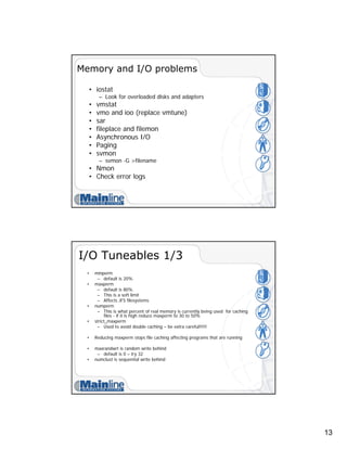 13
Memory and I/O problems
• iostat
– Look for overloaded disks and adapters
• vmstat
• vmo and ioo (replace vmtune)
• sar
• fileplace and filemon
• Asynchronous I/O
• Paging
• svmon
– svmon -G >filename
• Nmon
• Check error logs
I/O Tuneables 1/3
• minperm
– default is 20%
• maxperm
– default is 80%
– This is a soft limit
– Affects JFS filesystems
• numperm
– This is what percent of real memory is currently being used for caching
files - if it is high reduce maxperm to 30 to 50%
• strict_maxperm
– Used to avoid double caching – be extra careful!!!!!
• Reducing maxperm stops file caching affecting programs that are running
• maxrandwrt is random write behind
– default is 0 – try 32
• numclust is sequential write behind
 