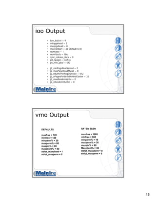 15
ioo Output
• lvm_bufcnt = 9
• minpgahead = 2
• maxpgahead = 8
• maxrandwrt = 32 (default is 0)
• numclust = 1
• numfsbufs = 186
• sync_release_ilock = 0
• pd_npages = 65536
• pv_min_pbuf = 512
• j2_minPageReadAhead = 2
• j2_maxPageReadAhead = 8
• j2_nBufferPerPagerDevice = 512
• j2_nPagesPerWriteBehindCluster = 32
• j2_maxRandomWrite = 0
• j2_nRandomCluster = 0
vmo Output
DEFAULTS
maxfree = 128
minfree = 120
minperm% = 20
maxperm% = 80
maxpin% = 80
maxclient% = 80
strict_maxclient = 1
strict_maxperm = 0
OFTEN SEEN
maxfree = 1088
minfree = 960
minperm% = 10
maxperm% = 30
maxpin% = 80
Maxclient% = 30
strict_maxclient = 0
strict_maxperm = 0
 