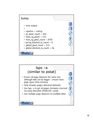 18
lvmo
• lvmo output
•
• vgname = rootvg
• pv_pbuf_count = 256
• total_vg_pbufs = 512
• max_vg_pbuf_count = 8192
• pervg_blocked_io_count = 0
• global_pbuf_count = 512
• global_blocked_io_count = 46
lsps –a
(similar to pstat)
• Ensure all page datasets the same size
although hd6 can be bigger - ensure more
page space than memory
• Only includes pages allocated (default)
• Use lsps -s to get all pages (includes reserved
via early allocation (PSALLOC=early)
• Use multiple page datasets on multiple disks
 