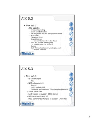 3
AIX 5.3
• New in 5.3
– JFS2 Updates
• Improved journaling
• Extent based allocation
• 1tb filesystems and files with potential of 4PB
• Accounting
• Filesystem shrink
• Striped Columns
– Can extend striped LV if a disk fills up
• 1024 disk scalable volume group
– 1024 PVs, 4096 LVs, 2M pps/vg
• Quotas
• Each VG now has its own tunable pbuf pool
– Use lvmo command
AIX 5.3
• New in 5.3
– NFSv4 Changes
• ACLs
– NIM enhancements
• Security
• Highly available NIM
• Post install configuration of Etherchannel and Virtual IP
– SUMA patch tool
– Last version to support 32 bit kernel
– MP kernel even on a UP
– Most commands changed to support LPAR stats
 