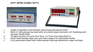 WATT METER (JANGKA WATT)
i. Jangka ini digunakan untuk menyukat jumlah kuasa pada sesuatu beban.
ii. Meter ini ialah gabungan dua buah meter iaitu meter ampere dan meter volt. Disambung sesiri
dan selari dengan beban.
iii. Terdapat dua jenis iaitu jenis Arus Terus ( A.T) dan Arus Ulang-alik(A.U.).
iv. Dibuat dalam berbagai-bagai jenis julat sesuai dengan litar yang hendak disukat.
v. Litar yang hendak disukat mesti dalam keadaan hidup bagi memastikan ia dapat berfungsi.
 