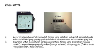 KVARH METER
i. Meter ini digunakan untuk menyukat tenaga yang bekalkan oleh pihak pembekal pada
industri-industri yang pasang pada suis board bersama-sama meter-meter yang lain.
ii. Digunakan untuk menentukan perbezaan diantara tenaga yang dibekalkan (tenaga
reaktif) dengan tenaga yang digunakan (tenaga sebenar) oleh pengguna (Faktor kuasa
= kuasa sebenar / kuasa ketara).
 
