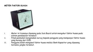 METER FAKTOR KUASA
i. Meter ini biasanya dipasang pada Suis Board untuk mengukur faktor kuasa pada
sistem pendawaian tersebut.
ii. Pihak pembekal mengenakan surcaj kepada pengguna yang mempunyai faktor kuasa
yang kurang dari 0.85.
iii. Pengguna boleh mengawal faktor kuasa melalui Bank Kapasitor yang dipasang
bersama jangka tersebut.
 