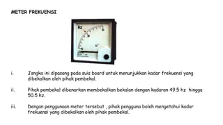 METER FREKUENSI
i. Jangka ini dipasang pada suis board untuk menunjukkan kadar frekuensi yang
dibekalkan oleh pihak pembekal.
ii. Pihak pembekal dibenarkan membekalkan bekalan dengan kadaran 49.5 hz hingga
50.5 hz.
iii. Dengan penggunaan meter tersebut , pihak pengguna boleh mengetahui kadar
frekuensi yang dibekalkan oleh pihak pembekal.
 